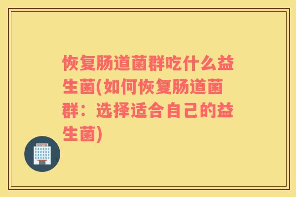恢复肠道菌群吃什么益生菌(如何恢复肠道菌群：选择适合自己的益生菌)