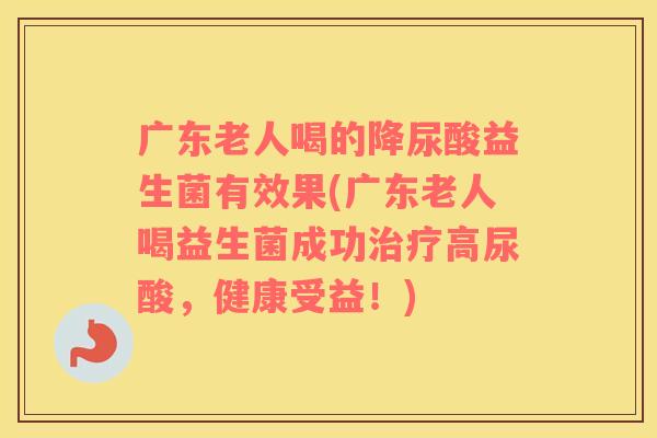 广东老人喝的降尿酸益生菌有效果(广东老人喝益生菌成功治疗高尿酸，健康受益！)