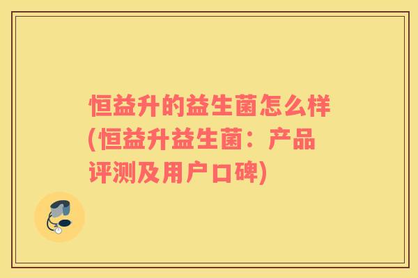 恒益升的益生菌怎么样(恒益升益生菌:产品评测及用户口碑) 恒益升的益生菌怎么样(恒益升益生菌:产品评测及用户口碑)