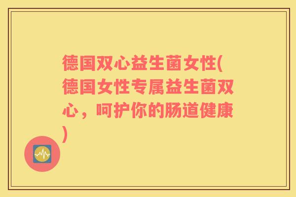 德国双心益生菌女性(德国女性专属益生菌双心，呵护你的肠道健康)