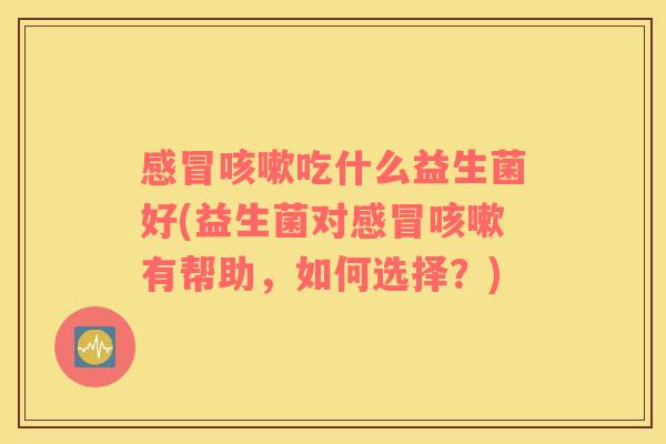 感冒咳嗽吃什么益生菌好(益生菌对感冒咳嗽有帮助，如何选择？)