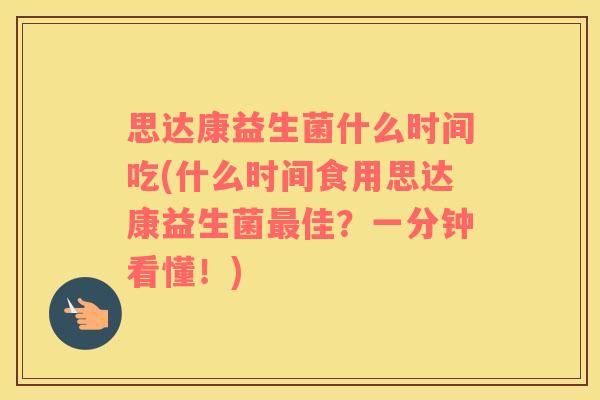 思达康益生菌什么时间吃(什么时间食用思达康益生菌最佳？一分钟看懂！)