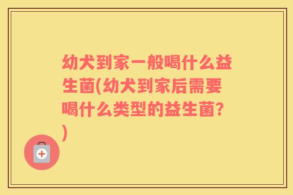 幼犬到家一般喝什么益生菌(幼犬到家后需要喝什么类型的益生菌？)