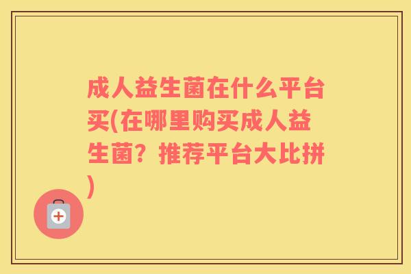 成人益生菌在什么平台买(在哪里购买成人益生菌？推荐平台大比拼)