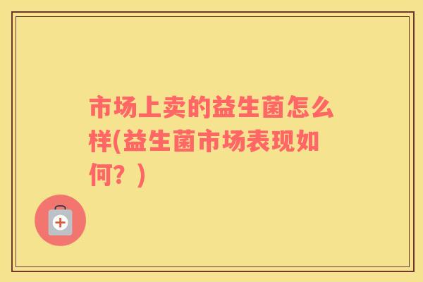市场上卖的益生菌怎么样(益生菌市场表现如何？)