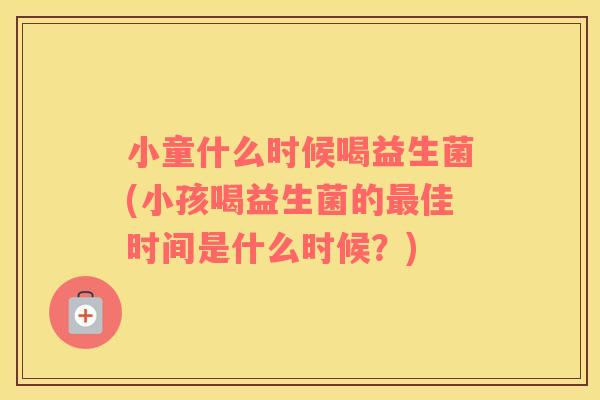 小童什么时候喝益生菌(小孩喝益生菌的最佳时间是什么时候？)