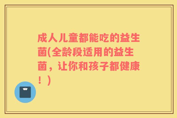成人儿童都能吃的益生菌(全龄段适用的益生菌，让你和孩子都健康！)