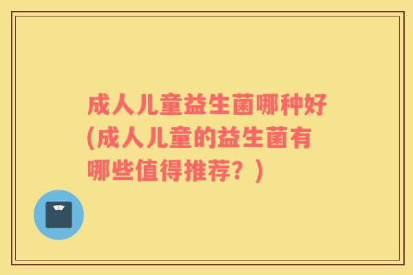 成人儿童益生菌哪种好(成人儿童的益生菌有哪些值得推荐?) 成人儿童益生菌哪种好(成人儿童的益生菌有哪些值得推荐?)