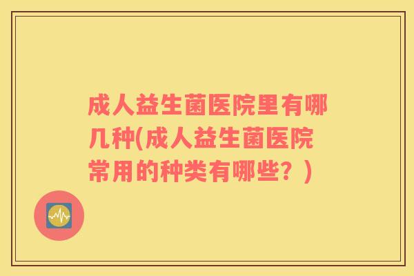成人益生菌医院里有哪几种(成人益生菌医院常用的种类有哪些？)