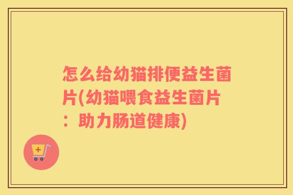 怎么给幼猫排便益生菌片(幼猫喂食益生菌片：助力肠道健康)