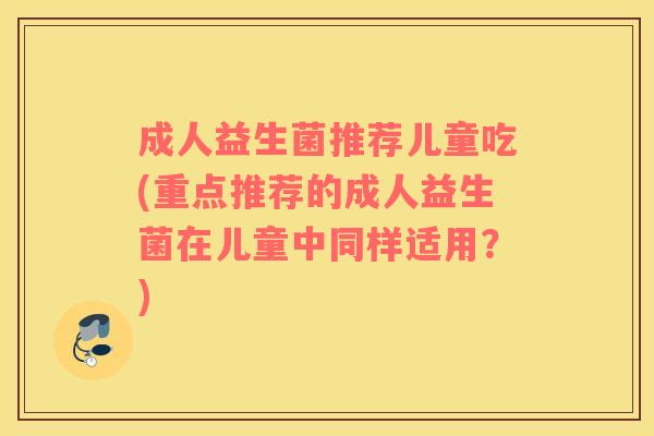成人益生菌推荐儿童吃(重点推荐的成人益生菌在儿童中同样适用？)