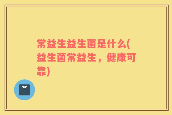 常益生益生菌是什么(益生菌常益生，健康可靠)