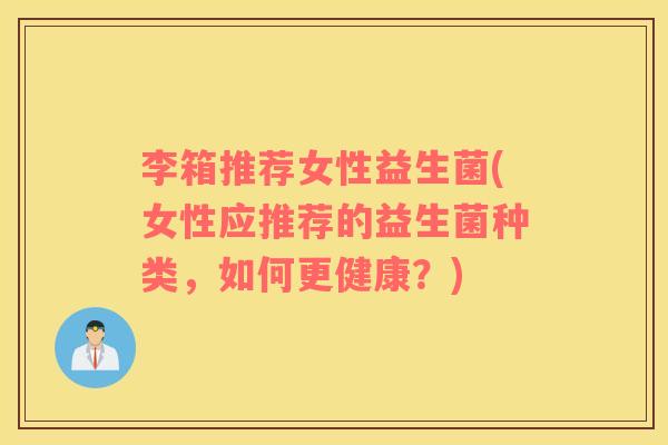 李箱推荐女性益生菌(女性应推荐的益生菌种类，如何更健康？)