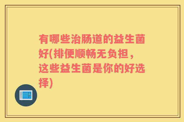 有哪些治肠道的益生菌好(排便顺畅无负担，这些益生菌是你的好选择)