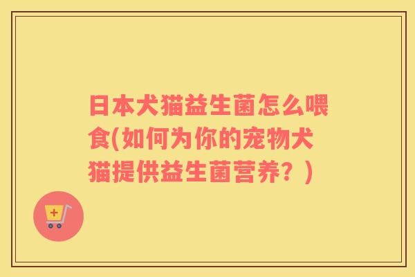 日本犬猫益生菌怎么喂食(如何为你的宠物犬猫提供益生菌营养？)