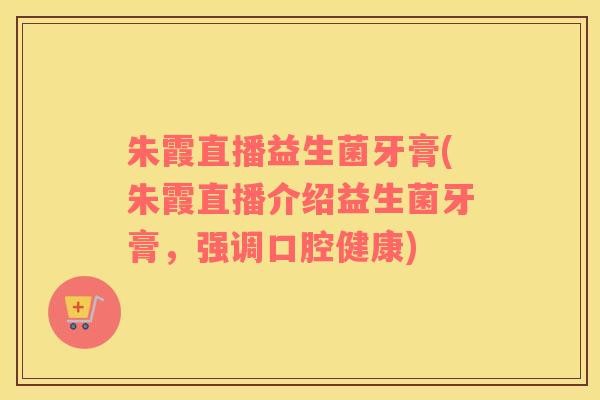 朱霞直播益生菌牙膏(朱霞直播介绍益生菌牙膏，强调口腔健康)
