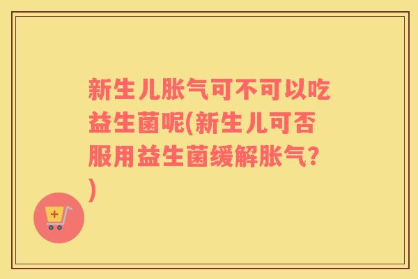 新生儿胀气可不可以吃益生菌呢(新生儿可否服用益生菌缓解胀气？)