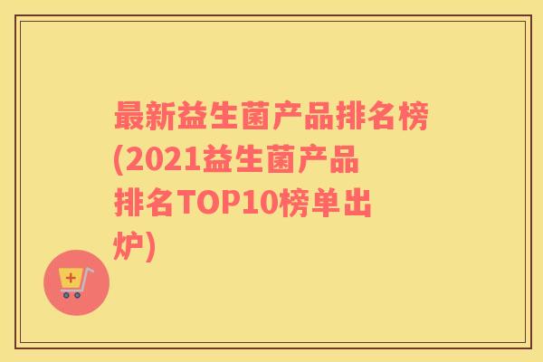 最新益生菌产品排名榜(2021益生菌产品排名TOP10榜单出炉)