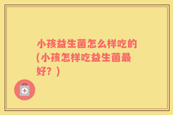 小孩益生菌怎么样吃的(小孩怎样吃益生菌最好？)
