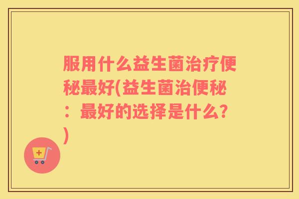 服用什么益生菌治疗便秘最好(益生菌治便秘：最好的选择是什么？)