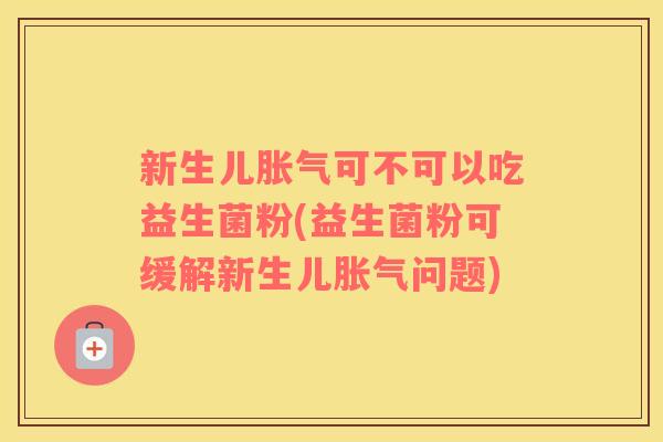 新生儿胀气可不可以吃益生菌粉(益生菌粉可缓解新生儿胀气问题)