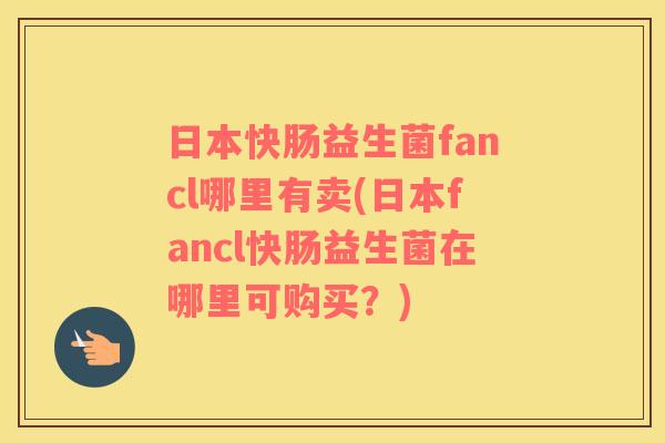 日本快肠益生菌fancl哪里有卖(日本fancl快肠益生菌在哪里可购买?) 日本快肠益生菌fancl哪里有卖(日本fancl快肠益生菌在哪里可购买?)