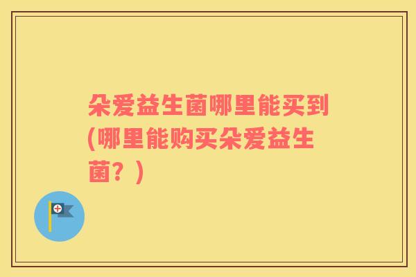 朵爱益生菌哪里能买到(哪里能购买朵爱益生菌？)