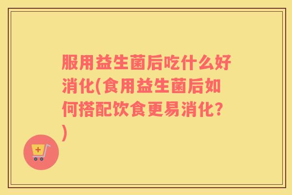 服用益生菌后吃什么好消化(食用益生菌后如何搭配饮食更易消化？)