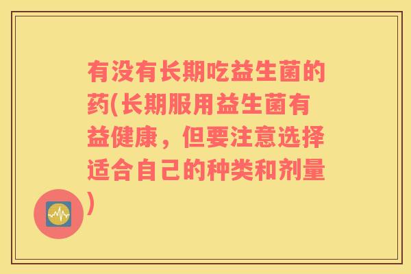 有没有长期吃益生菌的药(长期服用益生菌有益健康，但要注意选择适合自己的种类和剂量)