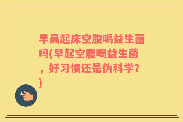 早晨起床空腹喝益生菌吗(早起空腹喝益生菌，好习惯还是伪科学？)