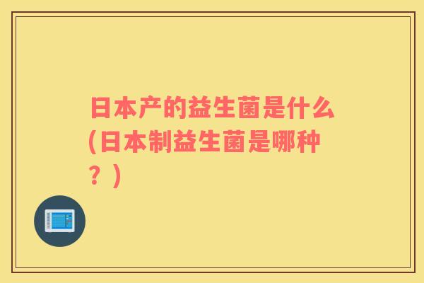 日本产的益生菌是什么(日本制益生菌是哪种?) 日本产的益生菌是什么(日本制益生菌是哪种?)