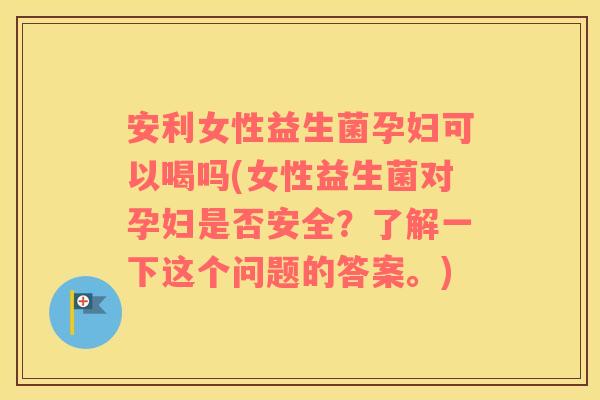 安利女性益生菌孕妇可以喝吗(女性益生菌对孕妇是否安全？了解一下这个问题的答案。)