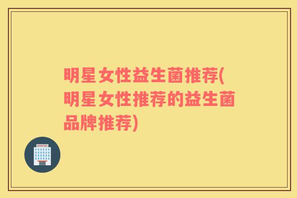明星女性益生菌推荐(明星女性推荐的益生菌品牌推荐)
