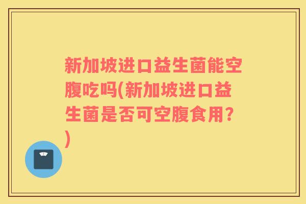 新加坡进口益生菌能空腹吃吗(新加坡进口益生菌是否可空腹食用？)