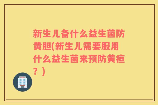 新生儿备什么益生菌防黄胆(新生儿需要服用什么益生菌来预防黄疸？)