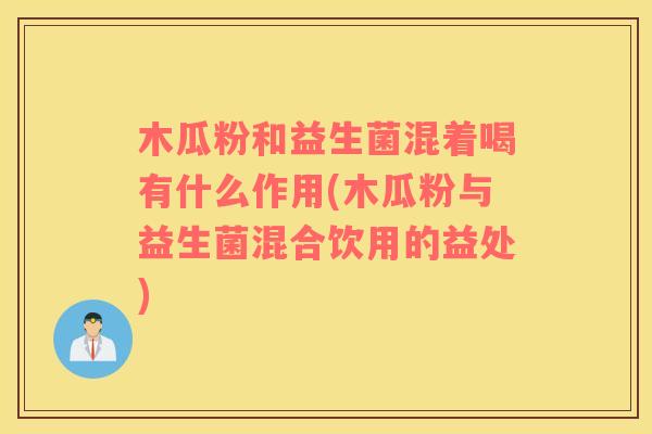 木瓜粉和益生菌混着喝有什么作用(木瓜粉与益生菌混合饮用的益处)