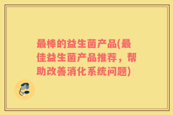 最棒的益生菌产品(最佳益生菌产品推荐，帮助改善消化系统问题)
