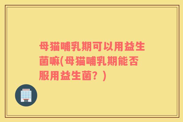 母猫哺乳期可以用益生菌嘛(母猫哺乳期能否服用益生菌？)