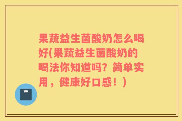 果蔬益生菌酸奶怎么喝好(果蔬益生菌酸奶的喝法你知道吗？简单实用，健康好口感！)