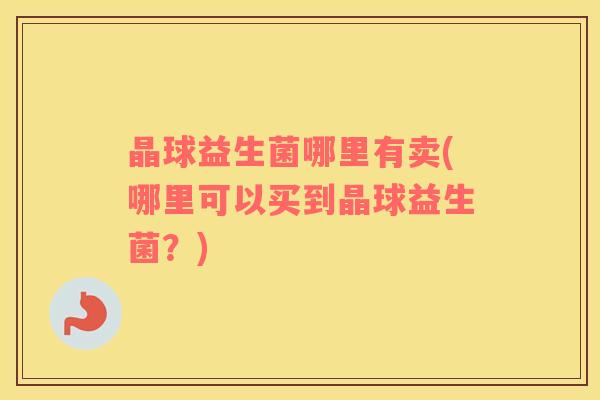 晶球益生菌哪里有卖(哪里可以买到晶球益生菌？)