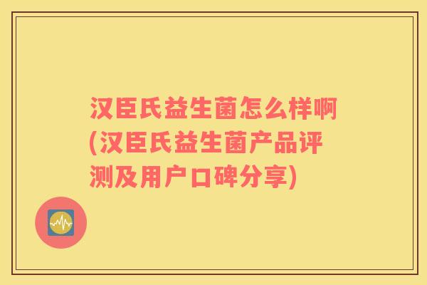 汉臣氏益生菌怎么样啊(汉臣氏益生菌产品评测及用户口碑分享)