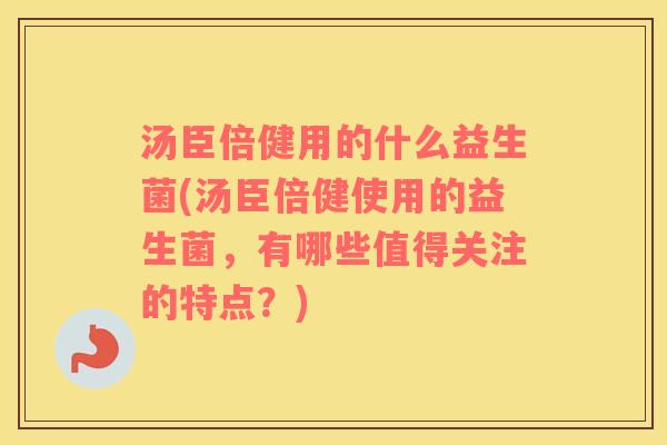 汤臣倍健用的什么益生菌(汤臣倍健使用的益生菌，有哪些值得关注的特点？)