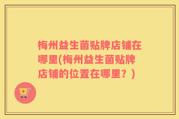 梅州益生菌贴牌店铺在哪里(梅州益生菌贴牌店铺的位置在哪里？)