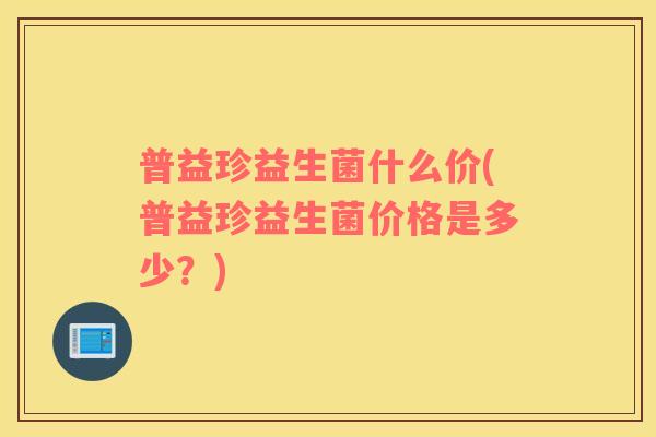 普益珍益生菌什么价(普益珍益生菌价格是多少？)