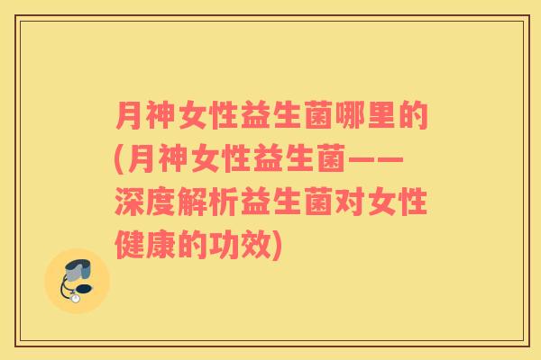 月神女性益生菌哪里的(月神女性益生菌——深度解析益生菌对女性健康的功效)
