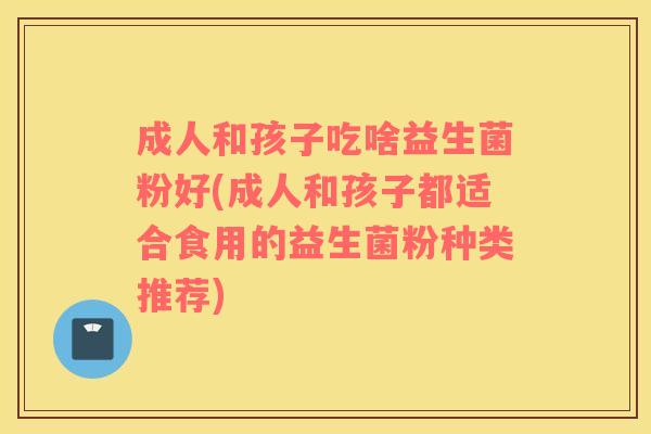 成人和孩子吃啥益生菌粉好(成人和孩子都适合食用的益生菌粉种类推荐)