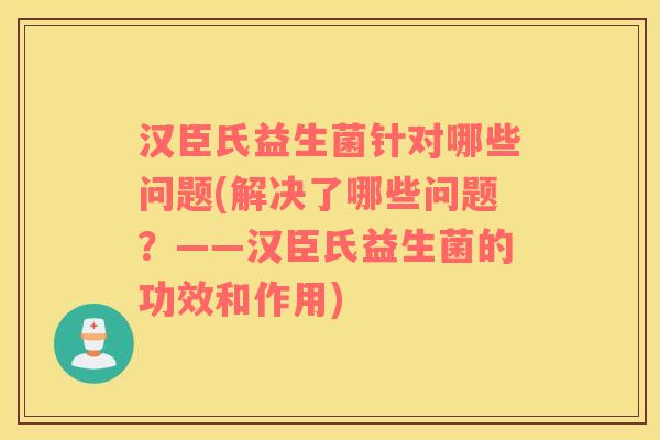 汉臣氏益生菌针对哪些问题(解决了哪些问题？——汉臣氏益生菌的功效和作用)