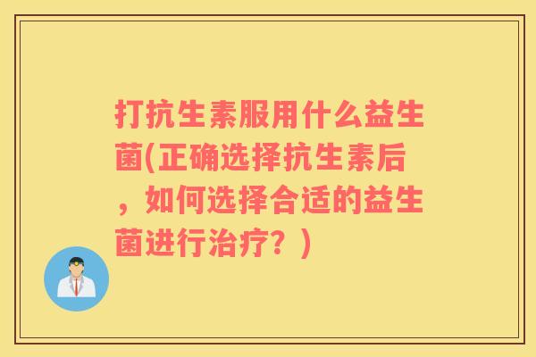 打抗生素服用什么益生菌(正确选择抗生素后，如何选择合适的益生菌进行治疗？)