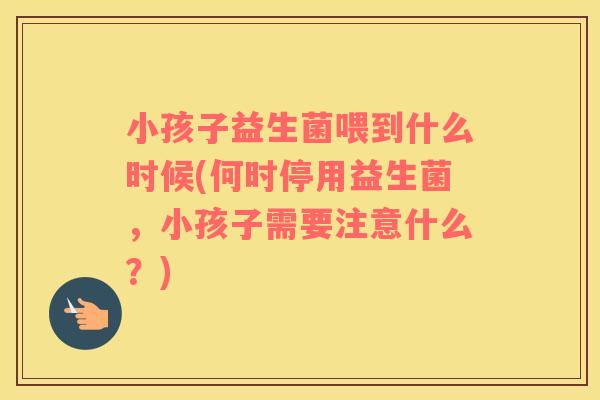 小孩子益生菌喂到什么时候(何时停用益生菌，小孩子需要注意什么？)