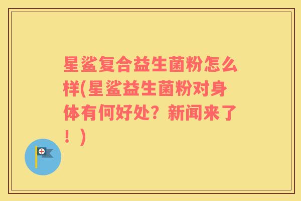 星鲨复合益生菌粉怎么样(星鲨益生菌粉对身体有何好处？新闻来了！)